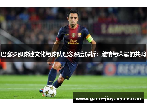 巴塞罗那球迷文化与球队理念深度解析：激情与荣耀的共鸣
